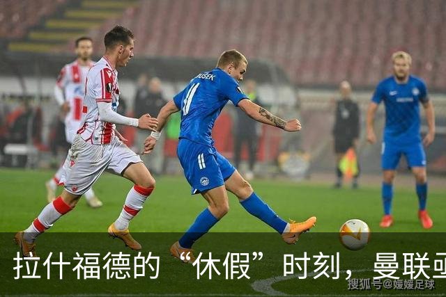 拉什福德的“休假”时刻，曼联亟待新阵容洗牌！